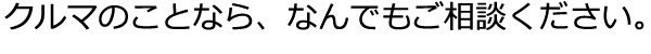 クルマのことなら、なんでもご相談ください。 
