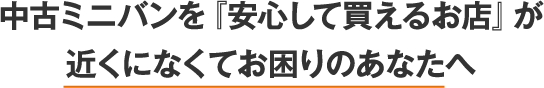 中古ミニバンを「安心して買えるお店」が近くになくてお困りのあなたへ