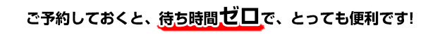 ご予約しておくと、待ち時間ゼロで、とっても便利です!