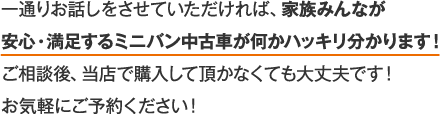 一通りお話しをさせていただければ、家族みんなが安心・?足するミニバン中古車が何かハッキリ分かります！こ相談後、当店で購入して頂かなくても大文夫です！お気軽にこ予約ください！