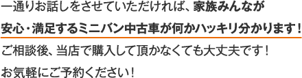 一通りお話しをさせていただければ、家族みんなが安心・满足するミニバン中古車が何かハッキリ分かります！こ相談後、当店で購入して頂かなくても大文夫です！お気軽にこ予約ください！