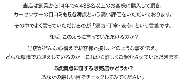 当店は創業から14年で4,438名以上のお客様に購入して項き、カーセンサーのロコミも5点満点という高い評価をいただいております。その中でよく言っていただけるのが「親切・丁・安心」という言葉です。なぜ、このように言っていただけるのか？当店がどんな心構えでお客様と接し、どのような事を伝え、どんな環境でお迎えしているのか…これから詳しくご紹介させていただきます。5点満点に値する販売店かどうか？あなたの厳しい目でチェックしてみてください。