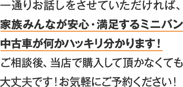 一通りお話しをさせていただければ、家族みんなが安心・?足するミニバン中古車が何かハッキリ分かります！こ相談後、当店で購入して頂かなくても大文夫です！お気軽にこ予約ください！