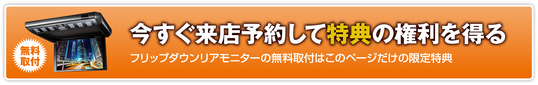 無料取付 今すぐ来店予約して特典の権利を得る フルップダウンリアモニターの無料取付はこのページだけの限定特典