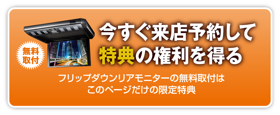 無料取付 今すぐ来店予約して特典の権利を得る フルップダウンリアモニターの無料取付はこのページだけの限定特典